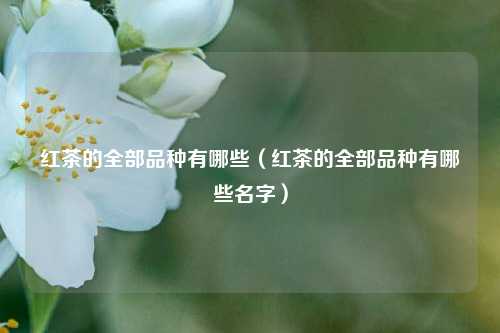 红茶的全部品种有哪些（红茶的全部品种有哪些名字）