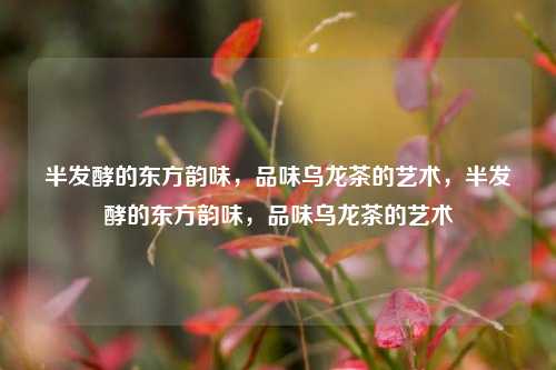 半发酵的东方韵味，品味乌龙茶的艺术，半发酵的东方韵味，品味乌龙茶的艺术