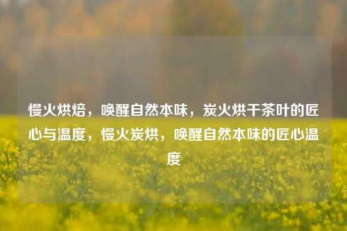 慢火烘焙，唤醒自然本味，炭火烘干茶叶的匠心与温度，慢火炭烘，唤醒自然本味的匠心温度