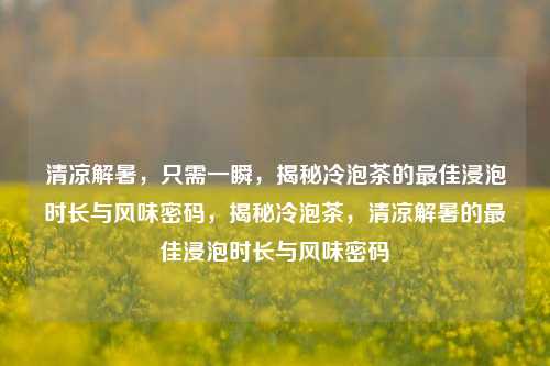 清凉解暑，只需一瞬，揭秘冷泡茶的最佳浸泡时长与风味密码，揭秘冷泡茶，清凉解暑的最佳浸泡时长与风味密码