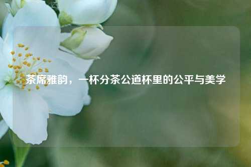 茶席雅韵，一杯分茶公道杯里的公平与美学