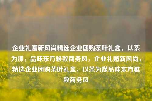 企业礼赠新风尚精选企业团购茶叶礼盒，以茶为媒，品味东方雅致商务风，企业礼赠新风尚，精选企业团购茶叶礼盒，以茶为媒品味东方雅致商务风