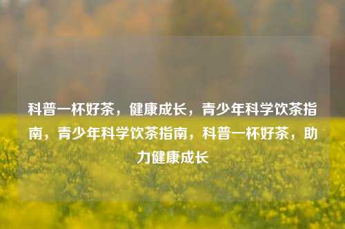 科普一杯好茶，健康成长，青少年科学饮茶指南，青少年科学饮茶指南，科普一杯好茶，助力健康成长