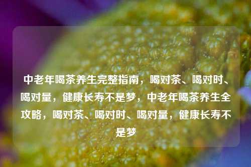 中老年喝茶养生完整指南，喝对茶、喝对时、喝对量，健康长寿不是梦，中老年喝茶养生全攻略，喝对茶、喝对时、喝对量，健康长寿不是梦