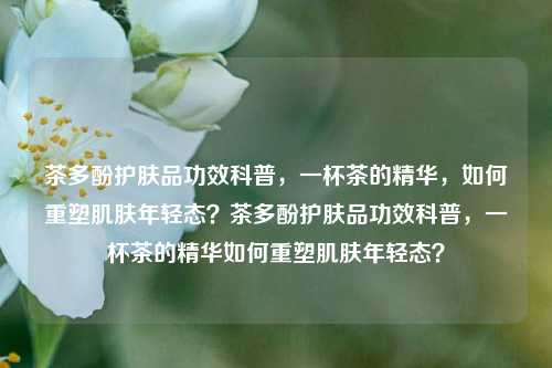 茶多酚护肤品功效科普，一杯茶的精华，如何重塑肌肤年轻态？茶多酚护肤品功效科普，一杯茶的精华如何重塑肌肤年轻态？