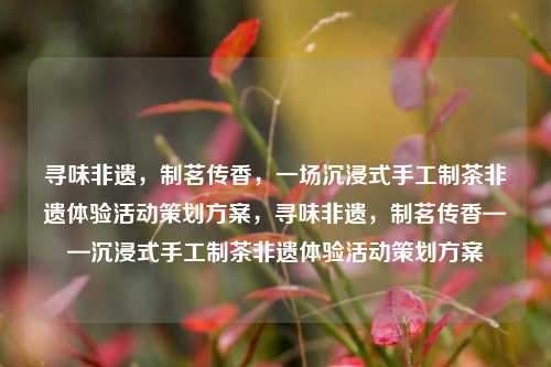 寻味非遗，制茗传香，一场沉浸式手工制茶非遗体验活动策划方案，寻味非遗，制茗传香——沉浸式手工制茶非遗体验活动策划方案