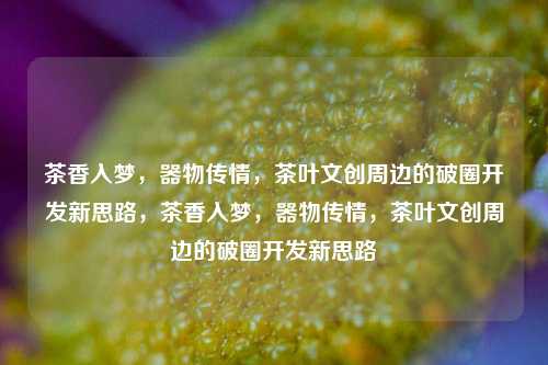 茶香入梦，器物传情，茶叶文创周边的破圈开发新思路，茶香入梦，器物传情，茶叶文创周边的破圈开发新思路