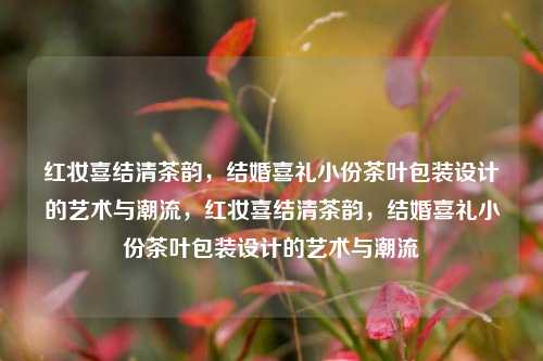 红妆喜结清茶韵，结婚喜礼小份茶叶包装设计的艺术与潮流，红妆喜结清茶韵，结婚喜礼小份茶叶包装设计的艺术与潮流