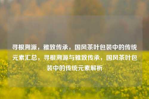 寻根溯源，雅致传承，国风茶叶包装中的传统元素汇总，寻根溯源与雅致传承，国风茶叶包装中的传统元素解析