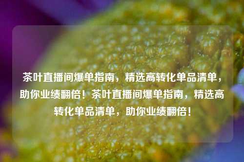 茶叶直播间爆单指南，精选高转化单品清单，助你业绩翻倍！茶叶直播间爆单指南，精选高转化单品清单，助你业绩翻倍！