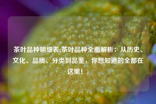 茶叶品种明细表(茶叶品种全面解析：从历史、文化、品质、分类到品鉴，你想知道的全都在这里！)