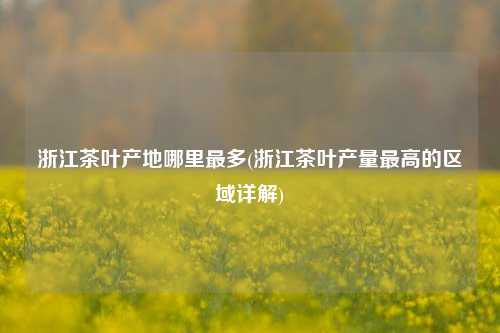 浙江茶叶产地哪里最多(浙江茶叶产量最高的区域详解)