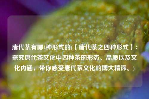 唐代茶有哪4种形式的(【唐代茶之四种形式】：探究唐代茶文化中四种茶的形态、品质以及文化内涵，带你感受唐代茶文化的博大精深。)