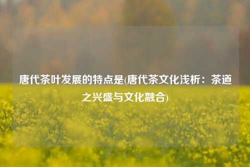 唐代茶叶发展的特点是(唐代茶文化浅析：茶道之兴盛与文化融合)