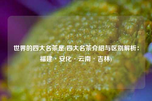 世界的四大名茶是(四大名茶介绍与区别解析：福建·安化·云南·吉林)