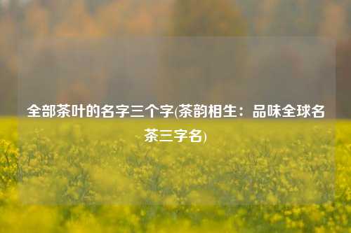 全部茶叶的名字三个字(茶韵相生：品味全球名茶三字名)