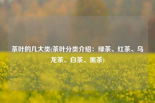 茶叶的几大类(茶叶分类介绍：绿茶、红茶、乌龙茶、白茶、黑茶)
