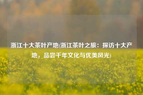 浙江十大茶叶产地(浙江茶叶之旅：探访十大产地，品尝千年文化与优美风光)