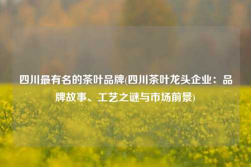 四川最有名的茶叶品牌(四川茶叶龙头企业：品牌故事、工艺之谜与市场前景)