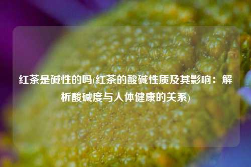 红茶是碱性的吗(红茶的酸碱性质及其影响：解析酸碱度与人体健康的关系)