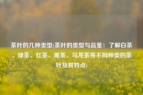 茶叶的几种类型(茶叶的类型与品鉴：了解白茶、绿茶、红茶、黑茶、乌龙茶等不同种类的茶叶及其特点)