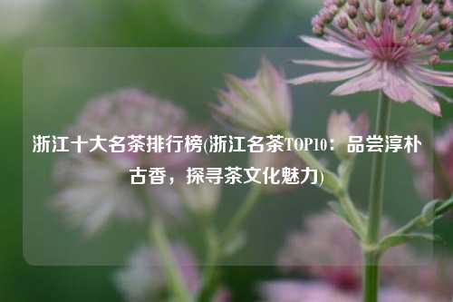 浙江十大名茶排行榜(浙江名茶TOP10：品尝淳朴古香，探寻茶文化魅力)