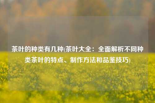 茶叶的种类有几种(茶叶大全：全面解析不同种类茶叶的特点、制作方法和品鉴技巧)