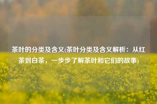 茶叶的分类及含义(茶叶分类及含义解析：从红茶到白茶，一步步了解茶叶和它们的故事)