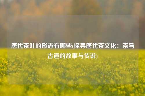 唐代茶叶的形态有哪些(探寻唐代茶文化：茶马古道的故事与传说)