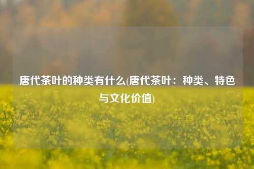 唐代茶叶的种类有什么(唐代茶叶：种类、特色与文化价值)