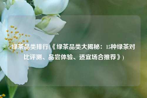 绿茶品类排行(《绿茶品类大揭秘：15种绿茶对比评测、品尝体验、适宜场合推荐》)