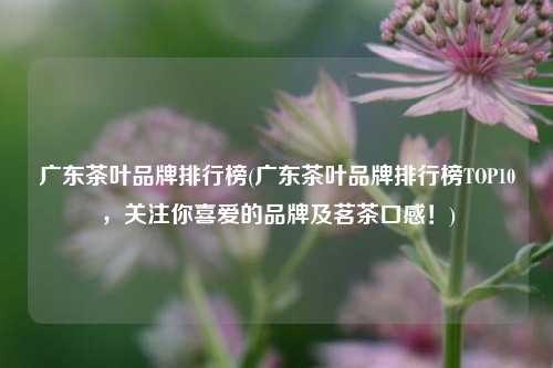 广东茶叶品牌排行榜(广东茶叶品牌排行榜TOP10，关注你喜爱的品牌及茗茶口感！)