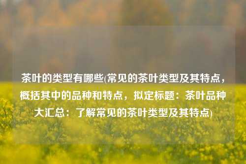 茶叶的类型有哪些(常见的茶叶类型及其特点，概括其中的品种和特点，拟定标题：茶叶品种大汇总：了解常见的茶叶类型及其特点)