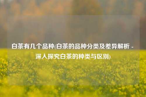 白茶有几个品种(白茶的品种分类及差异解析 - 深入探究白茶的种类与区别)