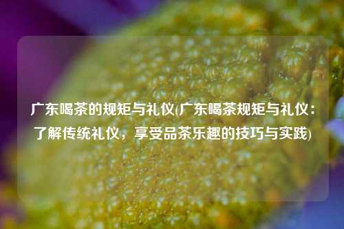 广东喝茶的规矩与礼仪(广东喝茶规矩与礼仪：了解传统礼仪，享受品茶乐趣的技巧与实践)