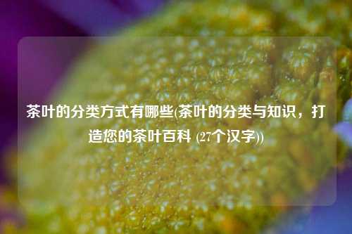 茶叶的分类方式有哪些(茶叶的分类与知识，打造您的茶叶百科 (27个汉字))