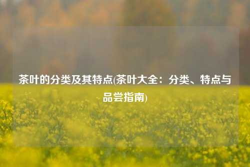 茶叶的分类及其特点(茶叶大全：分类、特点与品尝指南)