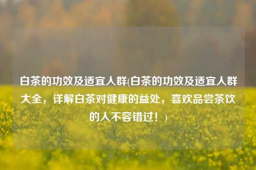 白茶的功效及适宜人群(白茶的功效及适宜人群大全，详解白茶对健康的益处，喜欢品尝茶饮的人不容错过！)