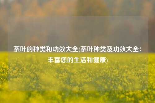 茶叶的种类和功效大全(茶叶种类及功效大全：丰富您的生活和健康)