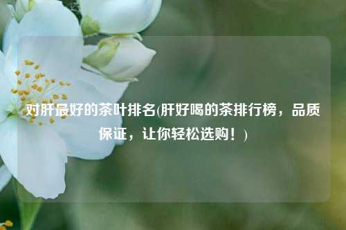 对肝最好的茶叶排名(肝好喝的茶排行榜，品质保证，让你轻松选购！)
