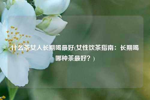 什么茶女人长期喝最好(女性饮茶指南：长期喝哪种茶最好？)