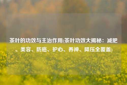 茶叶的功效与主治作用(茶叶功效大揭秘：减肥、美容、防癌、护心、养神、降压全覆盖)