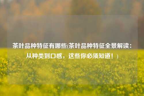 茶叶品种特征有哪些(茶叶品种特征全景解读：从种类到口感，这些你必须知道！)