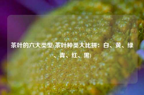 茶叶的六大类型(茶叶种类大比拼：白、黄、绿、青、红、黑)