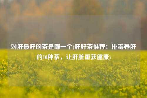对肝最好的茶是哪一个(肝好茶推荐：排毒养肝的10种茶，让肝脏重获健康)
