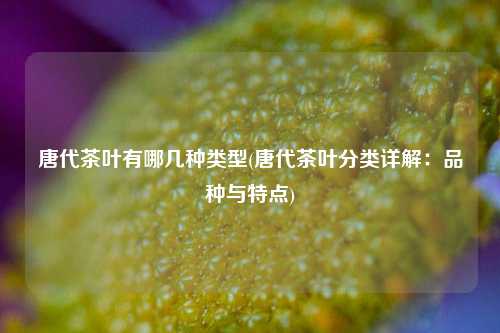 唐代茶叶有哪几种类型(唐代茶叶分类详解：品种与特点)