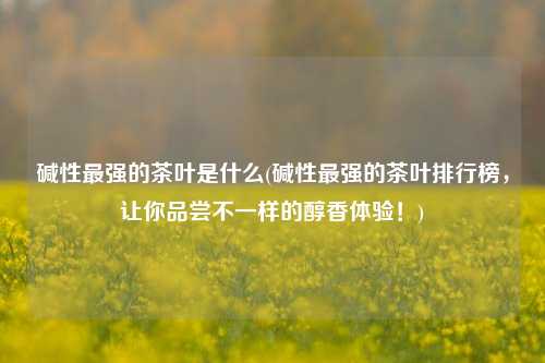 碱性最强的茶叶是什么(碱性最强的茶叶排行榜，让你品尝不一样的醇香体验！)