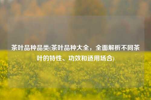 茶叶品种品类(茶叶品种大全，全面解析不同茶叶的特性、功效和适用场合)