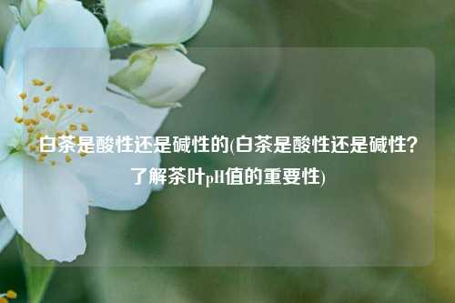 白茶是酸性还是碱性的(白茶是酸性还是碱性？了解茶叶pH值的重要性)