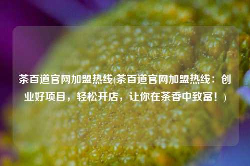 茶百道官网加盟热线(茶百道官网加盟热线：创业好项目，轻松开店，让你在茶香中致富！)